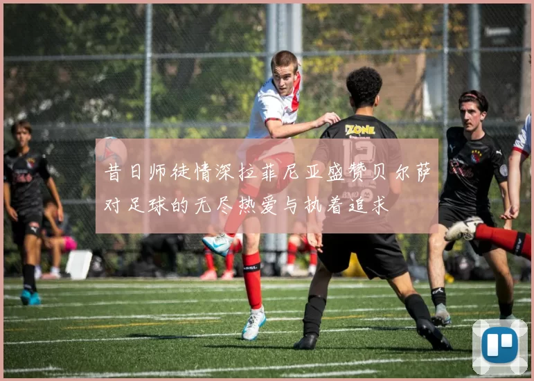 昔日师徒情深拉菲尼亚盛赞贝尔萨对足球的无尽热爱与执着追求