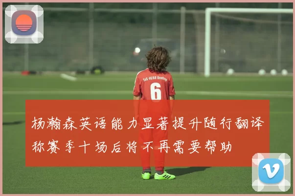 杨瀚森英语能力显著提升随行翻译称赛季十场后将不再需要帮助