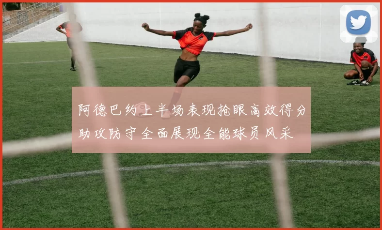 阿德巴约上半场表现抢眼高效得分助攻防守全面展现全能球员风采