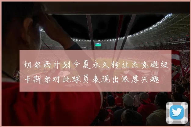 切尔西计划今夏永久转让杰克逊纽卡斯尔对此球员表现出浓厚兴趣