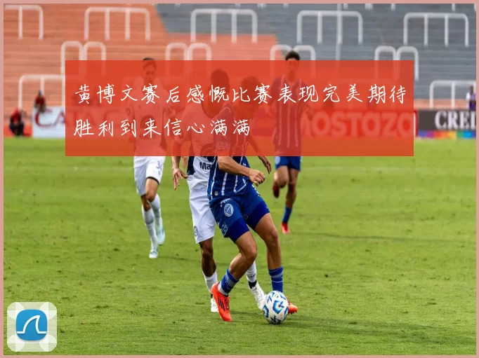 黄博文赛后感慨比赛表现完美期待胜利到来信心满满