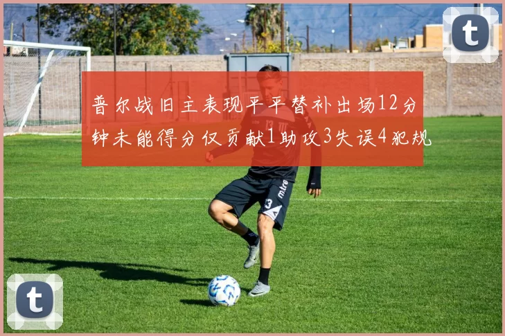 普尔战旧主表现平平替补出场12分钟未能得分仅贡献1助攻3失误4犯规