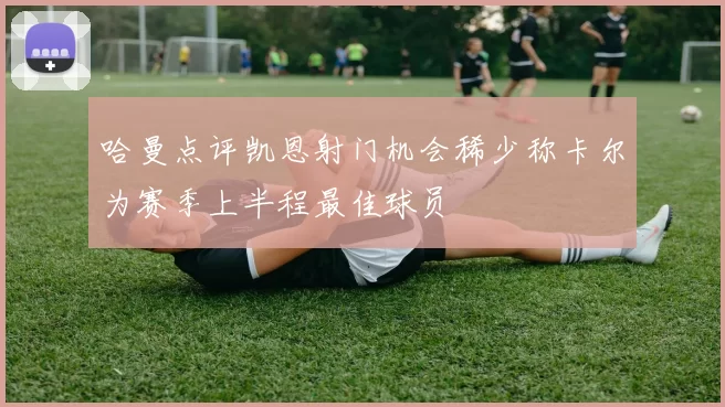 哈曼点评凯恩射门机会稀少称卡尔为赛季上半程最佳球员