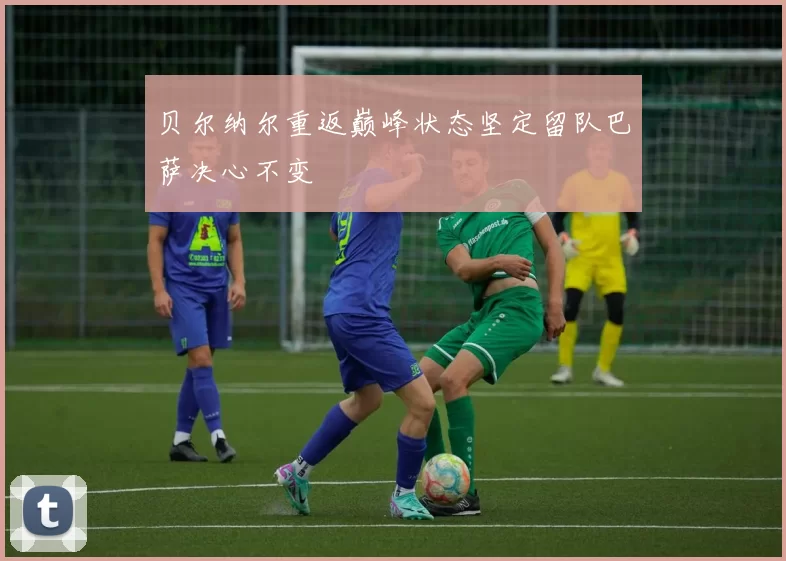 贝尔纳尔重返巅峰状态坚定留队巴萨决心不变
