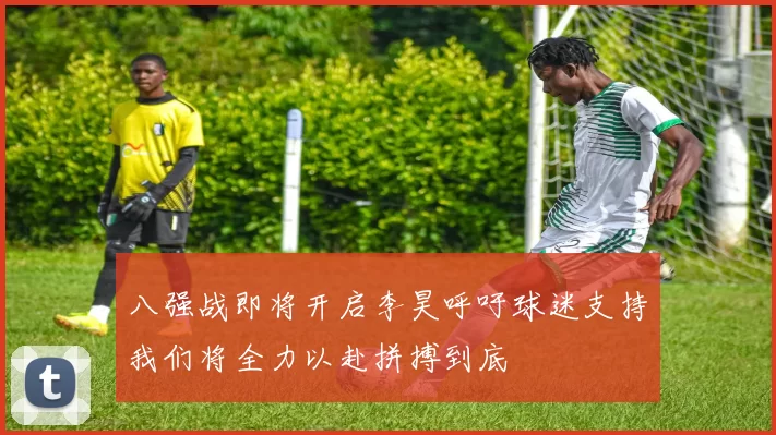 八强战即将开启李昊呼吁球迷支持我们将全力以赴拼搏到底