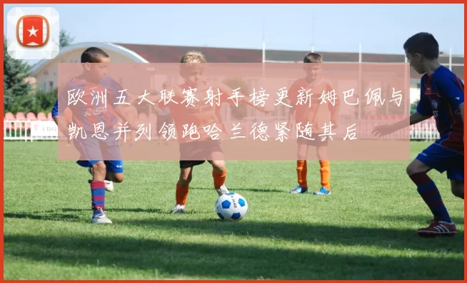 欧洲五大联赛射手榜更新姆巴佩与凯恩并列领跑哈兰德紧随其后