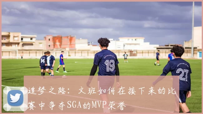 追梦之路：文班如何在接下来的比赛中争夺SGA的MVP荣誉