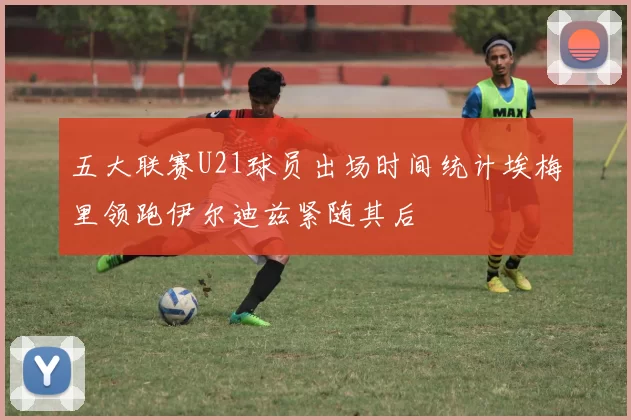 五大联赛U21球员出场时间统计埃梅里领跑伊尔迪兹紧随其后