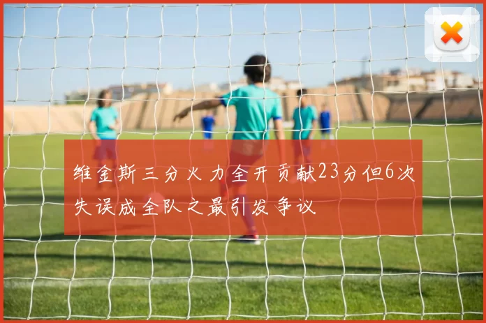 维金斯三分火力全开贡献23分但6次失误成全队之最引发争议