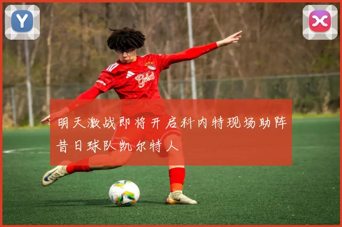 明天激战即将开启科内特现场助阵昔日球队凯尔特人