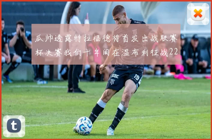 瓜帅透露特拉福德将首发出战联赛杯决赛我们十年间在温布利征战22次